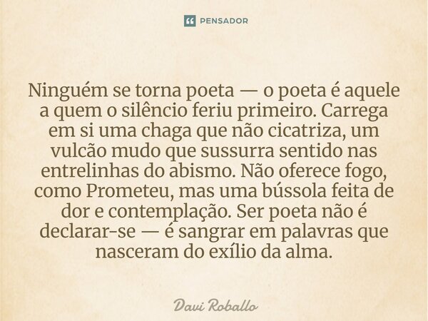 Ninguém se torna poeta — o poeta é aquele a quem o silêncio feriu primeiro. Carrega em si uma chaga que não cicatriza, um vulcão mudo que sussurra sentido nas ... Frase de Davi Roballo.