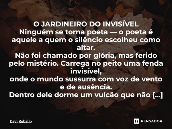 O JARDINEIRO DO INVISÍVEL Ninguém se torna poeta — o poeta é aquele a quem o silêncio escolheu como altar. Não foi chamado por glória, mas ferido pelo mistério... Frase de Davi Roballo.