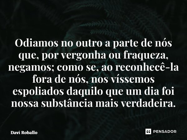 ⁠ Odiamos no outro a parte de nós que, por vergonha ou fraqueza, negamos; como se, ao reconhecê-la fora de nós, nos víssemos espoliados daquilo que um dia foi n... Frase de Davi Roballo.