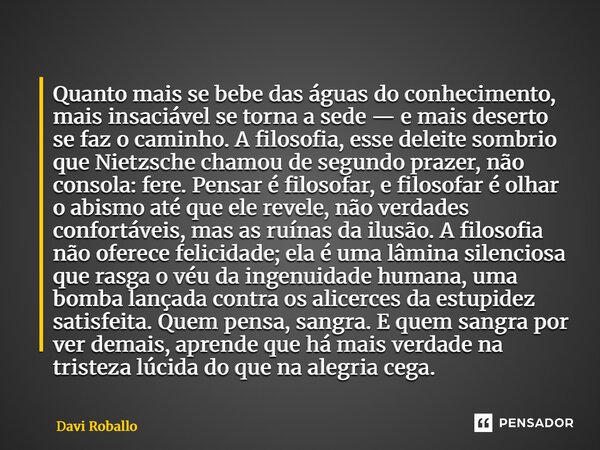 Quanto mais se bebe das águas do conhecimento, mais insaciável se torna a sede — e mais deserto se faz o caminho. A filosofia, esse deleite sombrio que Nietzsc... Frase de Davi Roballo.
