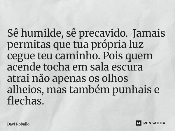 ⁠Sê humilde, sê precavido. Jamais permitas que tua própria luz cegue teu caminho. Pois quem acende tocha em sala escura atrai não apenas os olhos alheios, mas t... Frase de Davi Roballo.