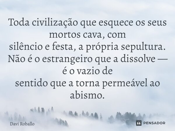 ⁠Toda civilização que esquece os seus mortos cava, com silêncio e festa, a própria sepultura. Não é o estrangeiro que a dissolve — é o vazio de sentido que a to... Frase de Davi Roballo.