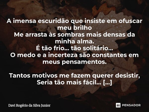 A imensa escuridão que insiste em ofuscar meu brilho Me arrasta às sombras mais densas da minha alma. É tão frio… tão solitário… O medo e a incerteza são const... Frase de Davi Rogério da Silva Junior.