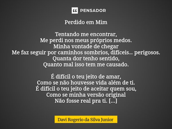 Perdido em Mim Tentando me encontrar, Me perdi nos meus próprios medos. Minha vontade de chegar Me faz seguir por caminhos sombrios, difíceis… perigosos. Quanta... Frase de Davi Rogério da Silva Junior.
