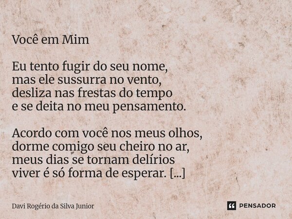  Você em Mim Eu tento fugir do seu nome, mas ele sussurra no vento, desliza nas frestas do tempo e se deita no meu pensamento. Acordo com você nos meus olhos, ... Frase de Davi Rogério da Silva Junior.