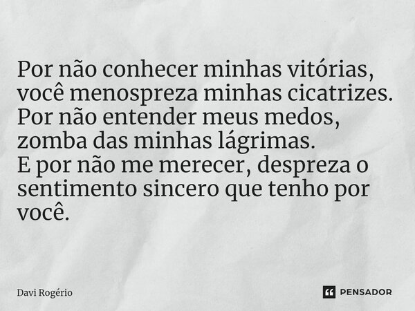 ⁠Por não conhecer minhas vitórias, você menospreza minhas cicatrizes. Por não entender meus medos, zomba das minhas lágrimas. E por não me merecer, despreza o s... Frase de Davi Rogério.