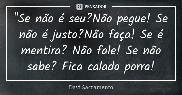 "Se não é seu?Não pegue! Se não é justo?Não faça! Se é mentira? Não fale! Se não sabe? Fica calado porra!... Frase de Davi Sacramento.