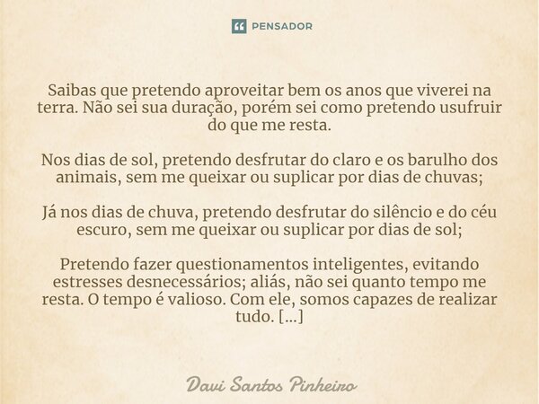 ⁠Saibas que pretendo aproveitar bem os anos que viverei na terra. Não sei sua duração, porém sei como pretendo usufruir do que me resta. Nos dias de sol, preten... Frase de Davi Santos Pinheiro.