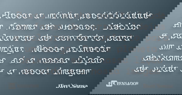 Passo a minha positividade em forma de versos, ideias e palavras de conforto para um amigo. Nesse planeta deixamos só a nossa lição de vida e a nossa imagem... Frase de Davi Sousa.