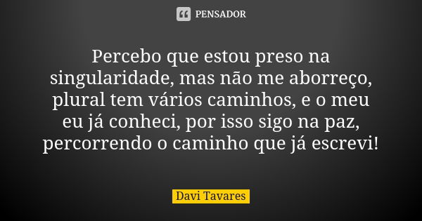 Percebo que estou preso na singularidade, mas não me aborreço, plural tem vários caminhos, e o meu eu já conheci, por isso sigo na paz, percorrendo o caminho qu... Frase de Davi Tavares.