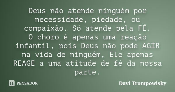 Deus não atende ninguém por necessidade, piedade, ou compaixão. Só atende pela FÉ. O choro é apenas uma reação infantil, pois Deus não pode AGIR na vida de ning... Frase de Davi Trompowisky.