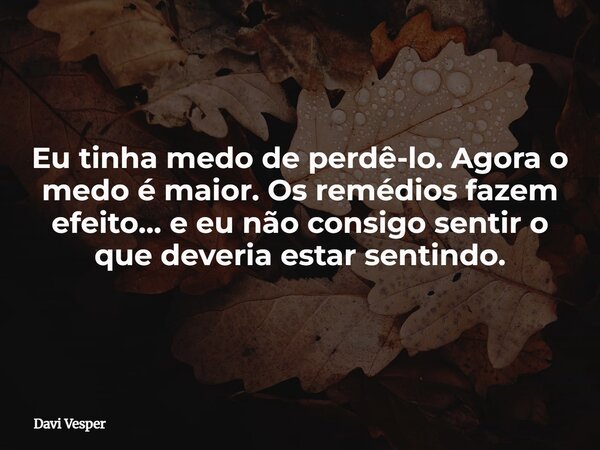Eu tinha medo de perdê-lo. Agora o medo é maior. Os remédios fazem efeito… e eu não consigo sentir o que deveria estar sentindo.... Frase de Davi Vesper.