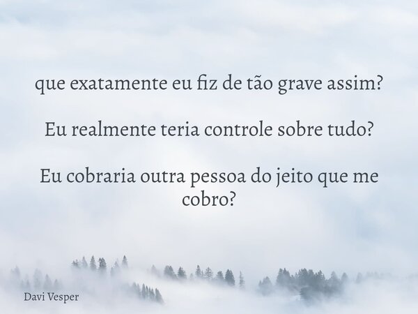 que exatamente eu fiz de tão grave assim? Eu realmente teria controle sobre tudo? Eu cobraria outra pessoa do jeito que me cobro?... Frase de Davi Vesper.