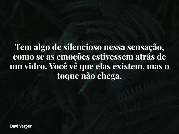 Tem algo de silencioso nessa sensação, como se as emoções estivessem atrás de um vidro. Você vê que elas existem, mas o toque não chega.... Frase de Davi Vesper.