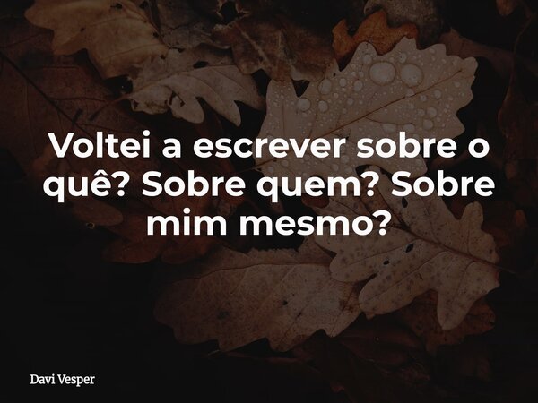 Voltei a escrever sobre o quê? Sobre quem? Sobre mim mesmo?... Frase de Davi Vesper.