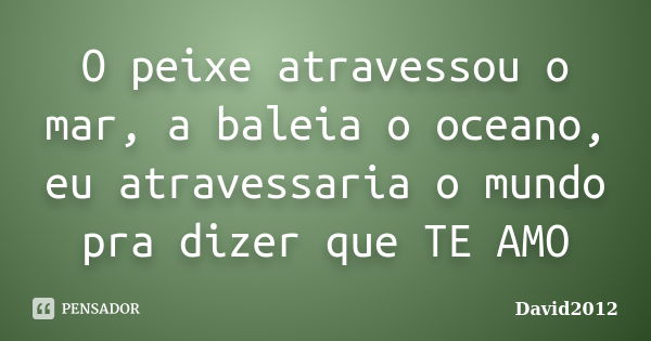 O peixe atravessou o mar, a baleia o oceano, eu atravessaria o mundo pra dizer que TE AMO... Frase de David2012.