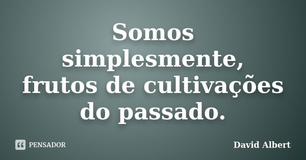 Somos simplesmente, frutos de cultivações do passado.... Frase de David Albert.