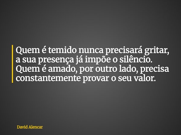 ⁠Quem é temido nunca precisará gritar, a sua presença já impõe o silêncio. Quem é amado, por outro lado, precisa constantemente provar o seu valor.... Frase de David Alencar.