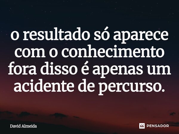 ⁠o resultado só aparece com o conhecimento fora disso é apenas um acidente de percurso.... Frase de David Almeida.