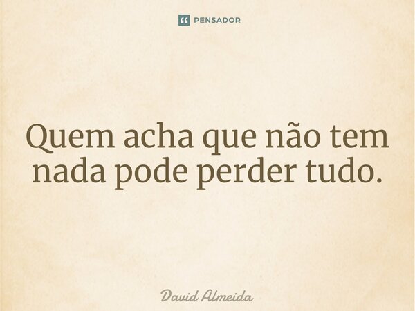Quem acha que não tem nada pode perder tudo.... Frase de David Almeida.