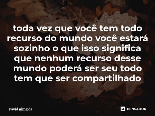 ⁠toda vez que você tem todo recurso do mundo você estará sozinho o que isso significa que nenhum recurso desse mundo poderá ser seu todo tem que ser compartilha... Frase de David Almeida.
