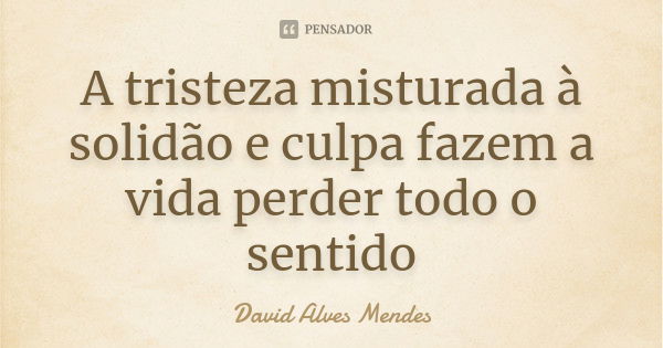 A tristeza misturada à solidão e culpa fazem a vida perder todo o sentido... Frase de David Alves Mendes.