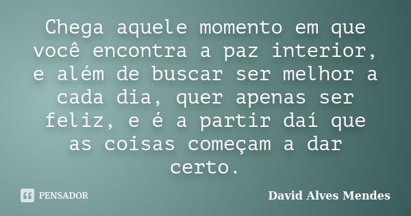 Chega aquele momento em que você encontra a paz interior, e além de buscar ser melhor a cada dia, quer apenas ser feliz, e é a partir daí que as coisas começam ... Frase de David Alves Mendes.