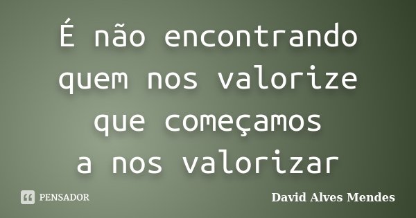É não encontrando quem nos valorize que começamos a nos valorizar... Frase de David Alves Mendes.