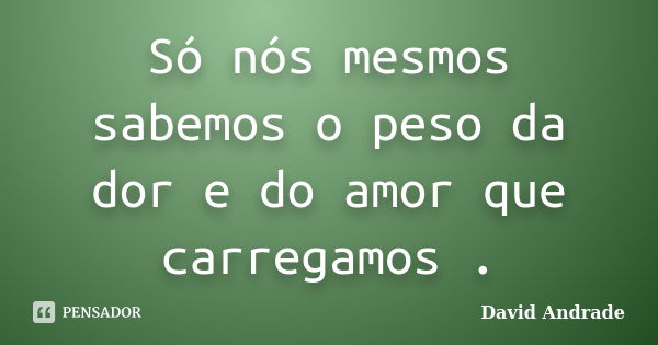 Só nós mesmos sabemos o peso da dor e do amor que carregamos .... Frase de David Andrade.