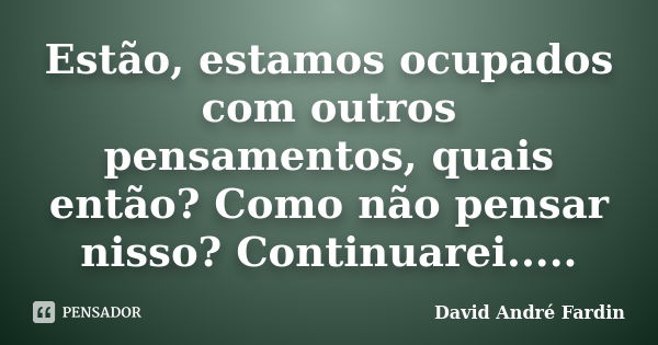 Estão, estamos ocupados com outros pensamentos, quais então? Como não pensar nisso? Continuarei........ Frase de David André Fardin.