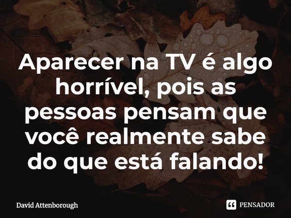 ⁠Aparecer na TV é algo horrível, pois as pessoas pensam que você realmente sabe do que está falando!... Frase de David Attenborough.