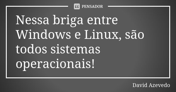 Nessa briga entre Windows e Linux, são todos sistemas operacionais!... Frase de David Azevedo.