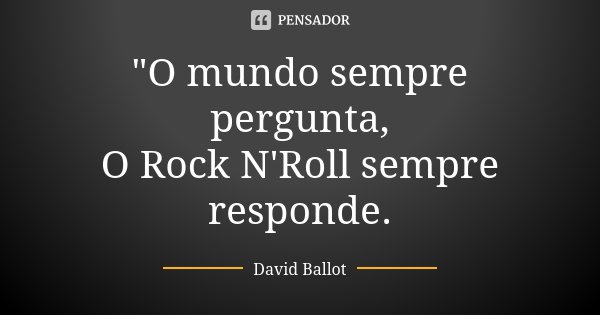 "O mundo sempre pergunta, O Rock N'Roll sempre responde.... Frase de David Ballot.