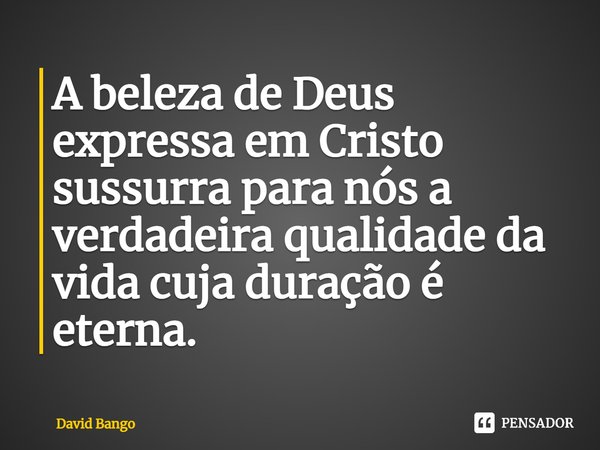 ⁠A beleza de Deus expressa em Cristo sussurra para nós a verdadeira qualidade da vida cuja duração é eterna.... Frase de David Bango.