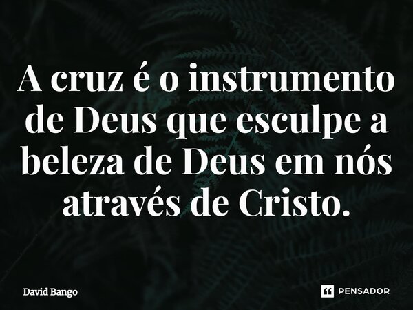 ⁠A cruz é o instrumento de Deus que esculpe a beleza de Deus em nós através de Cristo.... Frase de David Bango.