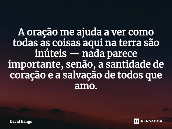 A oração me ajuda a ver como todas as coisas aqui na terra são inúteis — nada parece importante, senão, a santidade de coração e a salvação de todos que amo.... Frase de David Bango.