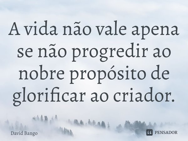 ⁠A vida não vale apena se não progredir ao nobre propósito de glorificar ao criador.... Frase de David Bango.