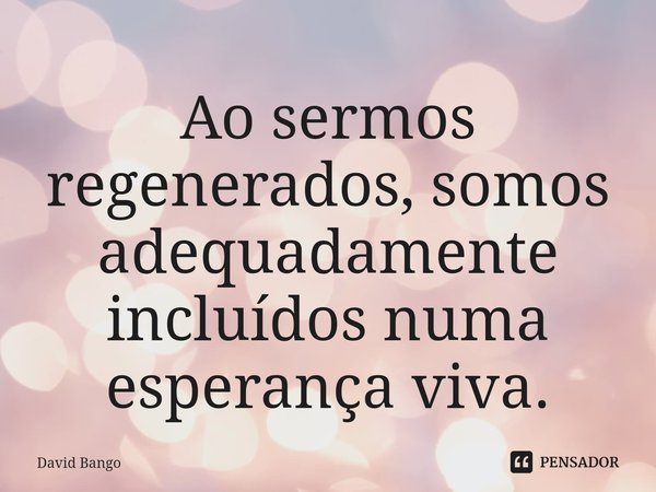 ⁠Ao sermos regenerados, somos adequadamente incluídos numa esperança viva.... Frase de David Bango.