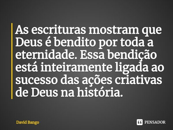 ⁠⁠As escrituras mostram que Deus é bendito por toda a eternidade. Essa bendição está inteiramente ligada ao sucesso das ações criativas de Deus na história.... Frase de David Bango.