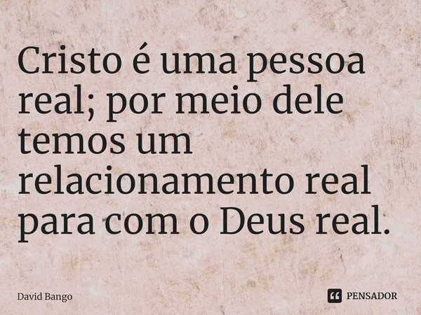 ⁠Cristo é uma pessoa real; por meio dele temos um relacionamento real para com o Deus real.... Frase de David Bango.