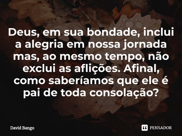 Deus, em sua bondade, inclui a alegria em nossa jornada mas, ao mesmo tempo, não exclui as aflições. Afinal, como saberíamos que ele é pai de toda consolação?... Frase de David Bango.
