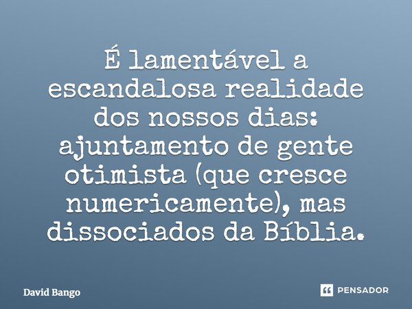 É lamentável a escandalosa realidade dos nossos dias: ajuntamento de gente otimista (que cresce numericamente), mas dissociados da Bíblia.... Frase de David Bango.