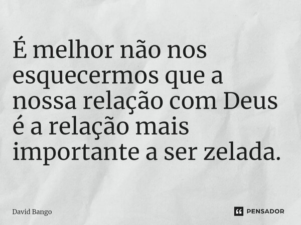 ⁠É melhor não nos esquecermos que a nossa relação com Deus é a relação mais importante a ser zelada.... Frase de David Bango.