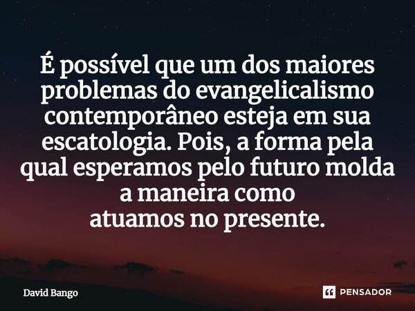 É possível que um dos maiores problemas do evangelicalismo contemporâneo esteja em sua escatologia. Pois, a forma pela qual esperamos pelo futuro molda a maneir... Frase de David Bango.