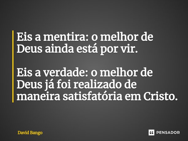 ⁠Eis a mentira: o melhor de Deus ainda está por vir. Eis a verdade: o melhor de Deus já foi realizado de maneira satisfatória em Cristo.... Frase de David Bango.