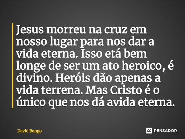 ⁠⁠Jesus morreu na cruz em nosso lugar para nos dar a vida eterna. Isso etá bem longe de ser um ato heroico, é divino. Heróis dão apenas a vida terrena. Mas Cris... Frase de David Bango.