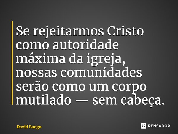 ⁠Se rejeitarmos Cristo como autoridade máxima da igreja, nossas comunidades serão como um corpo mutilado — sem cabeça.... Frase de David Bango.