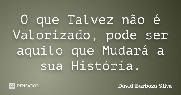 O que Talvez não é Valorizado, pode ser aquilo que Mudará a sua História.... Frase de David Barboza Silva.