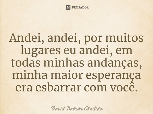 ⁠Andei, andei, por muitos lugares eu andei, em todas minhas andanças, minha maior esperança era esbarrar com você.... Frase de David Batista Cândido.