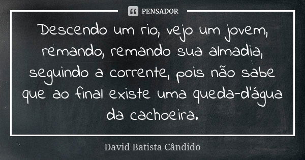 Descendo um rio, vejo um jovem, remando, remando sua almadia, seguindo a corrente, pois não sabe que ao final existe uma queda-d'água da cachoeira.... Frase de David Batista Cândido.